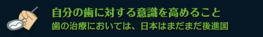 自分の歯に対する意識を高めること　歯の治療においては、日本はまだまだ後進国