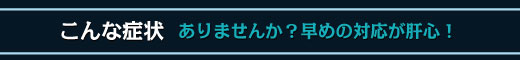 こんな症状ありませんか？早めの対応が肝心！